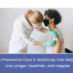 How Preventive Care in McKinney Can Help You Live Longer, Healthier, and Happier